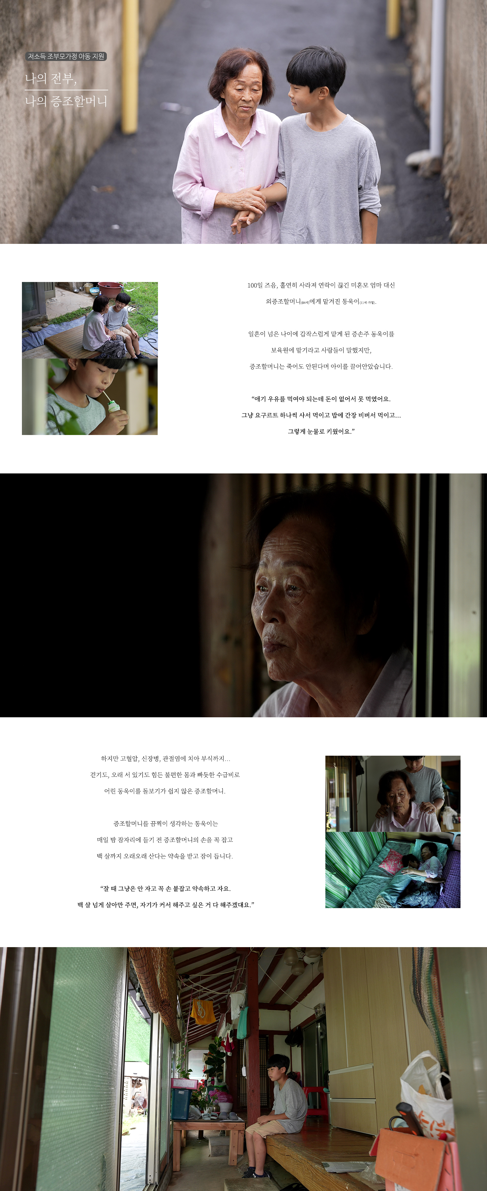   저소득 조부모가정 아동 지원 나의 전부, 나의 증조할머니 100일 즈음, 홀연히 사라져 연락이 끊긴 미혼모 엄마 대신 외증조할머니(84세)에게 맡겨진 동욱이(11세·가명). 일흔이 넘은 나이에 갑작스럽게 맡게 된 증손주 동욱이를 보육원에 맡기라고 사람들이 말했지만, 증조할머니는 죽어도 안된다며 아이를 끌어안았습니다. “애기 우유를 먹어야 되는데 돈이 없어서 못 먹였어요. 그냥 요구르트 하나씩 사서 먹이고 밥에 간장 비벼서 먹이고… 그렇게 눈물로 키웠어요.” 하지만 고혈압, 신장병, 관절염에 치아 부식까지… 걷기도, 오래 서 있기도 힘든 불편한 몸과 빠듯한 수급비로 어린 동욱이를 돌보기가 쉽지 않은 증조할머니. 증조할머니를 끔찍이 생각하는 동욱이는 매일 밤 잠자리에 들기 전 증조할머니의 손을 꼭 잡고 백 살까지 오래오래 산다는 약속을 받고 잠이 듭니다. “잘 때 그냥은 안 자고 꼭 손 붙잡고 약속하고 자요. 백 살 넘게 살아만 주면, 자기가 커서 해주고 싶은 거 다 해주겠대요.”