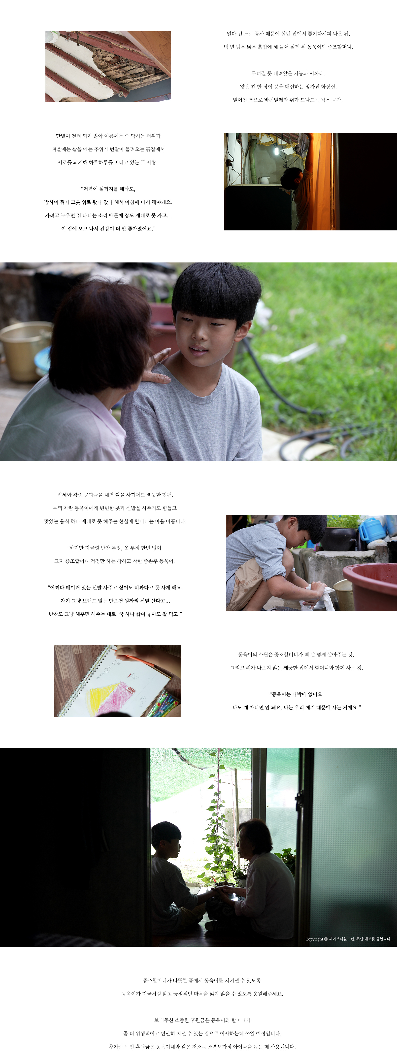   얼마 전 도로 공사 때문에 살던 집에서 쫓기다시피 나온 뒤, 백 년 넘은 낡은 흙집에 세 들어 살게 된 동욱이와 증조할머니. 무너질 듯 내려앉은 지붕과 서까래. 얇은 천 한 장이 문을 대신하는 망가진 화장실. 벌어진 틈으로 바퀴벌레와 쥐가 드나드는 작은 공간. 단열이 전혀 되지 않아 여름에는 숨 막히는 더위가 겨울에는 살을 에는 추위가 번갈아 몰려오는 흙집에서 서로를 의지해 하루하루를 버티고 있는 두 사람. “저녁에 설거지를 해놔도, 밤사이 쥐가 그릇 위로 왔다 갔다 해서 아침에 다시 해야돼요. 자려고 누우면 쥐 다니는 소리 때문에 잠도 제대로 못 자고… 이 집에 오고 나서 건강이 더 안 좋아졌어요.” 집세와 각종 공과금을 내면 쌀을 사기에도 빠듯한 형편. 부쩍 자란 동욱이에게 변변한 옷과 신발을 사주기도 힘들고 맛있는 음식도 제대로 못 해주는 현실에 할머니는 마음 아픕니다. 하지만 지금껏 반찬 투정, 옷 투정 한번 없이 그저 증조할머니 걱정만 하는 착하고 착한 손주 동욱이. “어쩌다 메이커 있는 신발 사주고 싶어도 비싸다고 못 사게 해요. 자기 그냥 브랜드 없는 만오천 원짜리 신발 산다고… 반찬도 그냥 해주면 해주는 대로, 국 하나 끓여 놓아도 잘 먹고.” 동욱이의 소원은 증조할머니가 백 살 넘게 살아주는 것, 그리고 쥐가 나오지 않는 깨끗한 집에서 할머니와 함께 사는 것 “동욱이는 나밖에 없어요. 나도 걔 아니면 안 돼요. 나는 우리 애기 때문에 사는 거에요.” 증조할머니가 따뜻한 품에서 준호를 지켜낼 수 있도록 동욱이가 지금처럼 밝고 긍정적인 마음을 잃지 않을 수 있도록 응원해주세요. 보내주신 소중한 후원금은 동욱이와 할머니가 좀 더 위생적이고 편안히 지낼 수 있는 집으로 이사하는데 쓰일 예정입니다. 추가로 모인 후원금은 동욱이네와 같은 저소득 조부모가정 아이들을 돕는 데 사용됩니다.